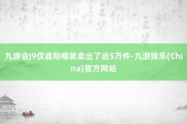 九游会J9仅遮阳帽就卖出了近5万件-九游娱乐(China)官方网站