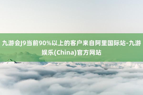 九游会J9当前90%以上的客户来自阿里国际站-九游娱乐(China)官方网站