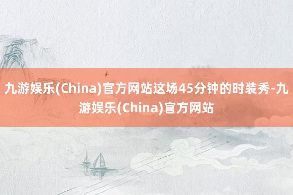 九游娱乐(China)官方网站这场45分钟的时装秀-九游娱乐(China)官方网站