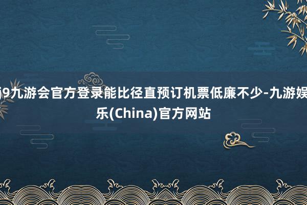 j9九游会官方登录能比径直预订机票低廉不少-九游娱乐(China)官方网站