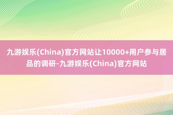 九游娱乐(China)官方网站让10000+用户参与居品的调研-九游娱乐(China)官方网站