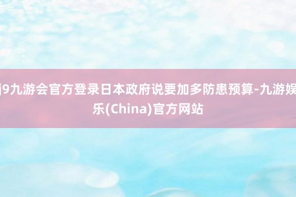 j9九游会官方登录日本政府说要加多防患预算-九游娱乐(China)官方网站