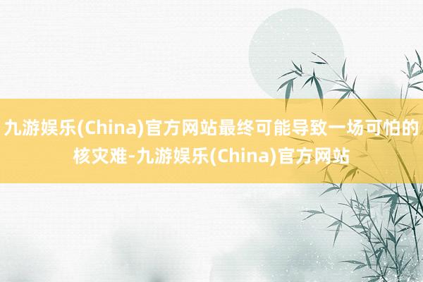 九游娱乐(China)官方网站最终可能导致一场可怕的核灾难-九游娱乐(China)官方网站