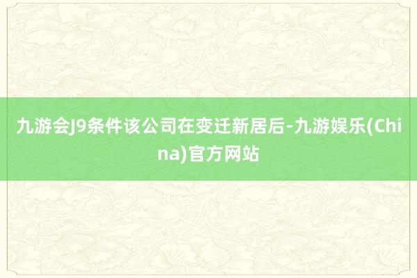 九游会J9条件该公司在变迁新居后-九游娱乐(China)官方网站