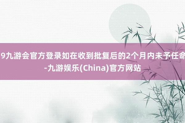 j9九游会官方登录如在收到批复后的2个月内未予任命-九游娱乐(China)官方网站