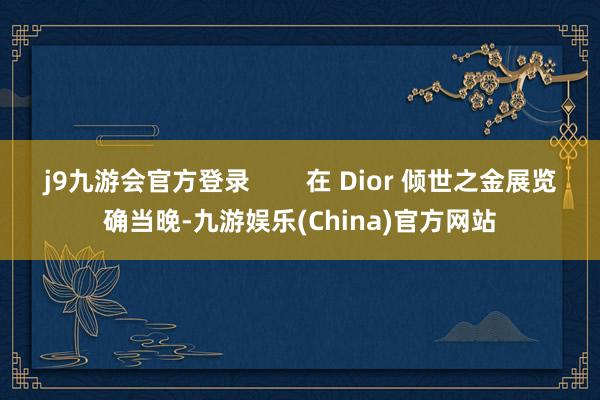 j9九游会官方登录        在 Dior 倾世之金展览确当晚-九游娱乐(China)官方网站