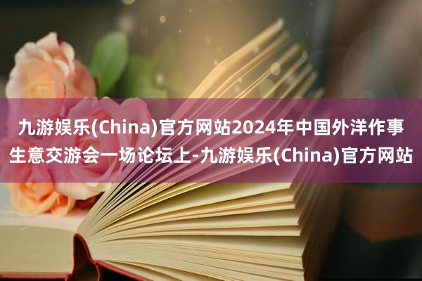 九游娱乐(China)官方网站2024年中国外洋作事生意交游会一场论坛上-九游娱乐(China)官方网站