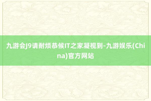 九游会J9请耐烦恭候IT之家凝视到-九游娱乐(China)官方网站