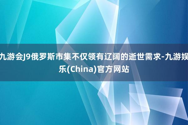 九游会J9俄罗斯市集不仅领有辽阔的逝世需求-九游娱乐(China)官方网站