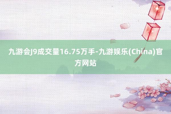 九游会J9成交量16.75万手-九游娱乐(China)官方网站