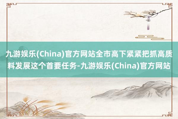 九游娱乐(China)官方网站全市高下紧紧把抓高质料发展这个首要任务-九游娱乐(China)官方网站