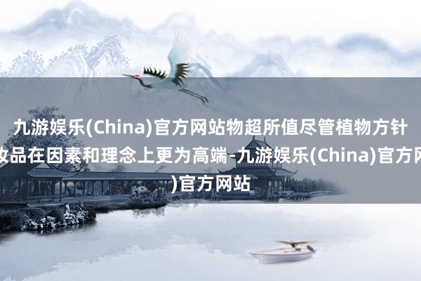 九游娱乐(China)官方网站物超所值尽管植物方针化妆品在因素和理念上更为高端-九游娱乐(China)官方网站