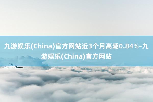 九游娱乐(China)官方网站近3个月高潮0.84%-九游娱乐(China)官方网站