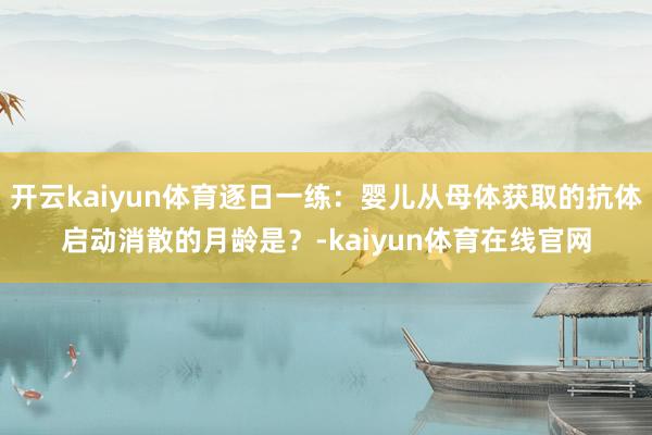 开云kaiyun体育逐日一练：婴儿从母体获取的抗体启动消散的月龄是？-kaiyun体育在线官网