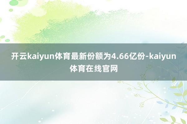 开云kaiyun体育最新份额为4.66亿份-kaiyun体育在线官网