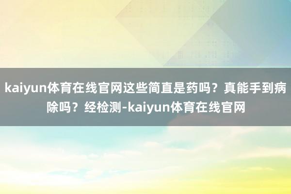 kaiyun体育在线官网这些简直是药吗？真能手到病除吗？经检测-kaiyun体育在线官网