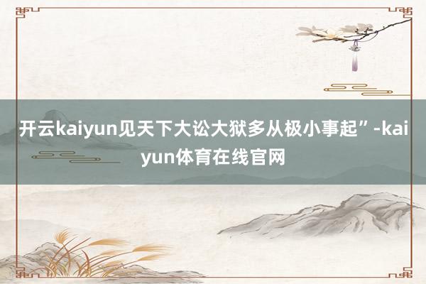 开云kaiyun见天下大讼大狱多从极小事起”-kaiyun体育在线官网