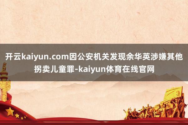 开云kaiyun.com因公安机关发现余华英涉嫌其他拐卖儿童罪-kaiyun体育在线官网