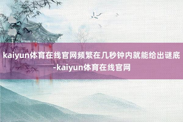 kaiyun体育在线官网频繁在几秒钟内就能给出谜底-kaiyun体育在线官网