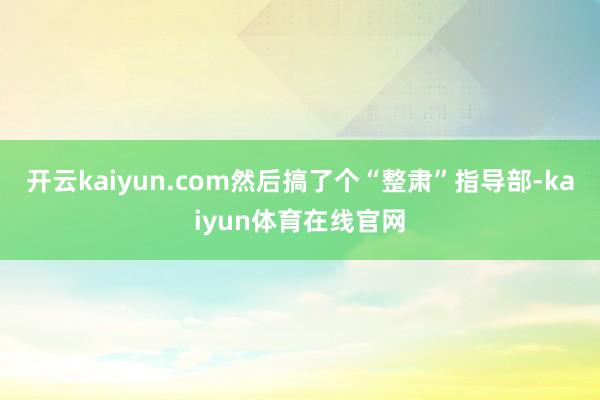 开云kaiyun.com然后搞了个“整肃”指导部-kaiyun体育在线官网