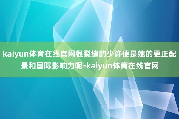 kaiyun体育在线官网很裂缝的少许便是她的更正配景和国际影响力呢-kaiyun体育在线官网