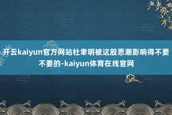 开云kaiyun官方网站杜聿明被这股思潮影响得不要不要的-kaiyun体育在线官网