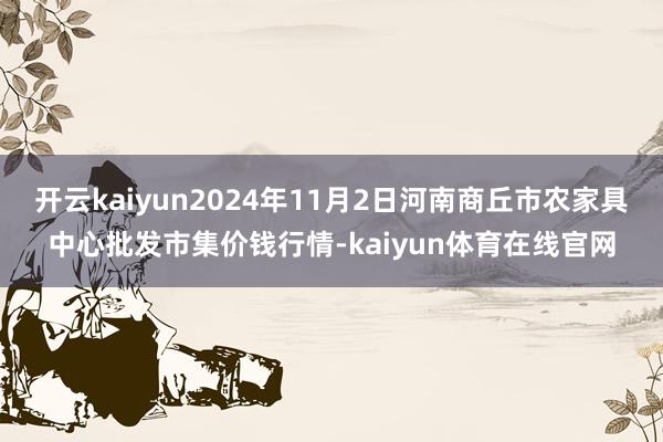 开云kaiyun2024年11月2日河南商丘市农家具中心批发市集价钱行情-kaiyun体育在线官网