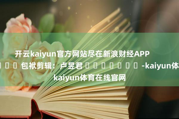 开云kaiyun官方网站尽在新浪财经APP            						包袱剪辑：卢昱君 							-kaiyun体育在线官网