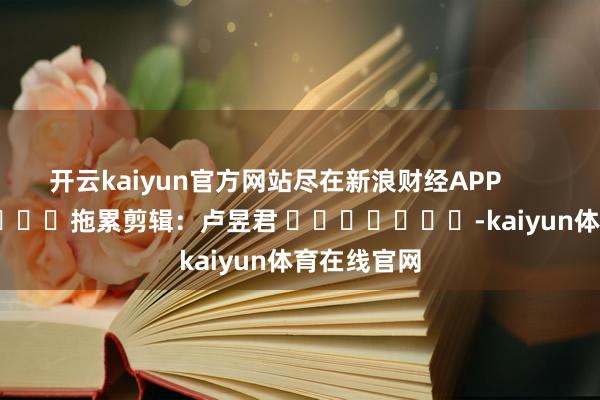 开云kaiyun官方网站尽在新浪财经APP            						拖累剪辑：卢昱君 							-kaiyun体育在线官网