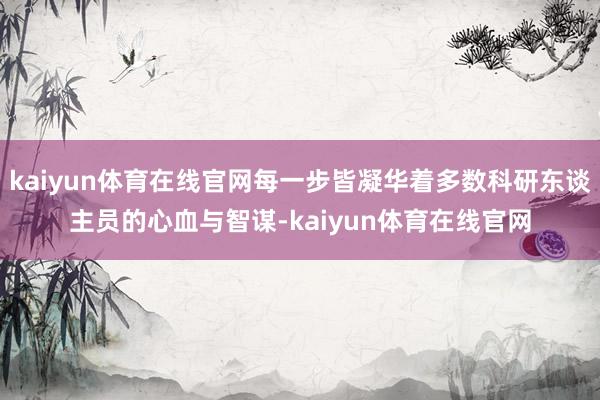 kaiyun体育在线官网每一步皆凝华着多数科研东谈主员的心血与智谋-kaiyun体育在线官网