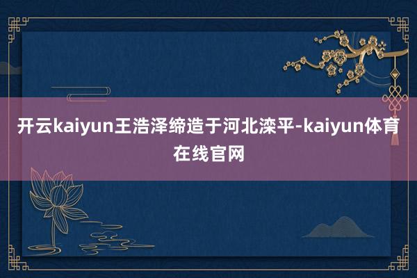 开云kaiyun王浩泽缔造于河北滦平-kaiyun体育在线官网