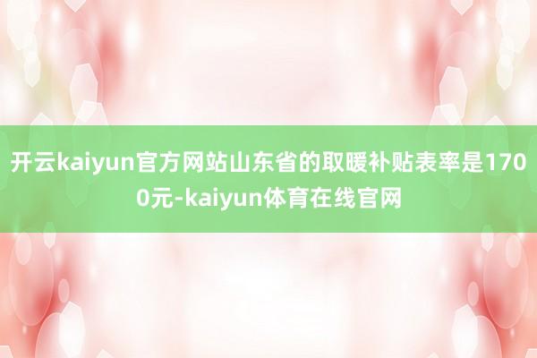 开云kaiyun官方网站山东省的取暖补贴表率是1700元-kaiyun体育在线官网