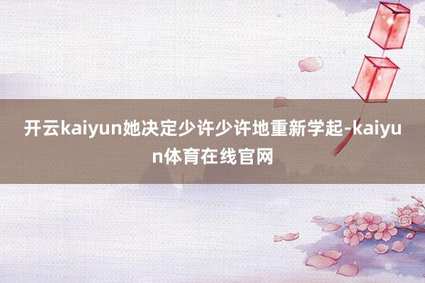 开云kaiyun她决定少许少许地重新学起-kaiyun体育在线官网