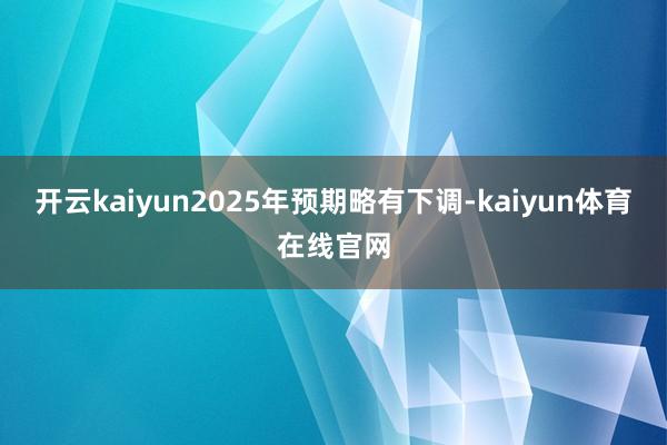 开云kaiyun2025年预期略有下调-kaiyun体育在线官网