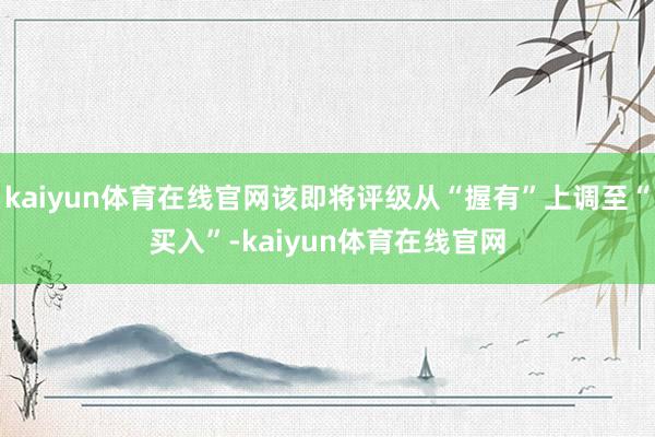 kaiyun体育在线官网该即将评级从“握有”上调至“买入”-kaiyun体育在线官网