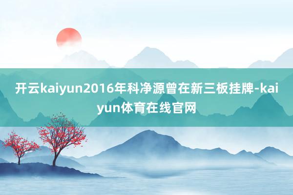 开云kaiyun2016年科净源曾在新三板挂牌-kaiyun体育在线官网