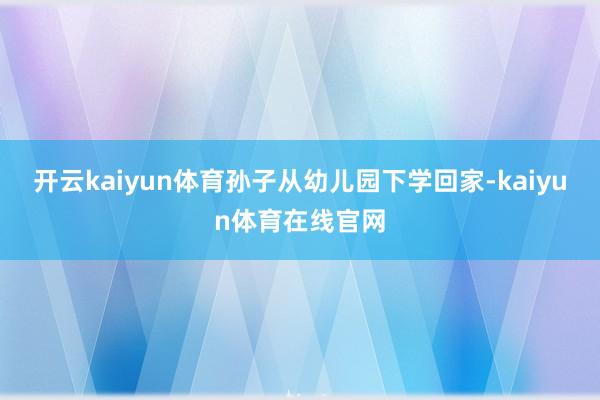 开云kaiyun体育孙子从幼儿园下学回家-kaiyun体育在线官网