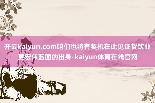 开云kaiyun.com咱们也将有契机在此见证餐饮业更宏伟蓝图的出身-kaiyun体育在线官网