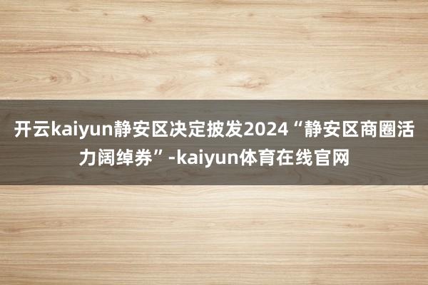 开云kaiyun静安区决定披发2024“静安区商圈活力阔绰券”-kaiyun体育在线官网