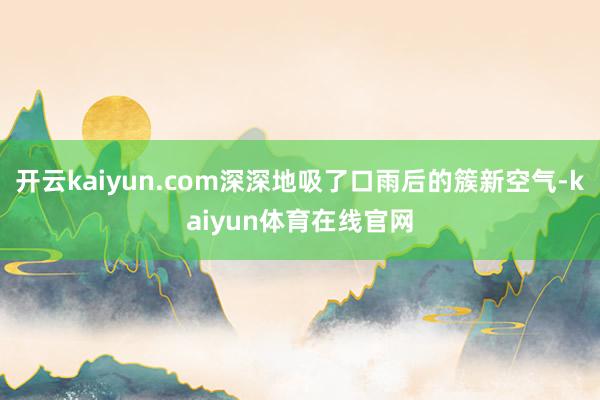 开云kaiyun.com深深地吸了口雨后的簇新空气-kaiyun体育在线官网