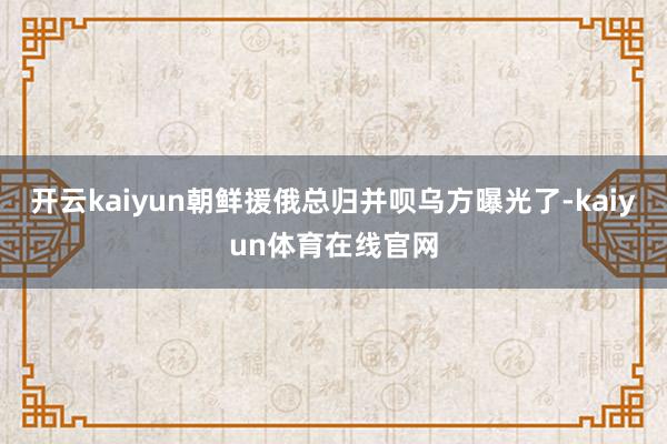 开云kaiyun朝鲜援俄总归并呗乌方曝光了-kaiyun体育在线官网