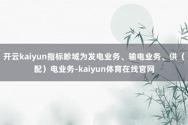 开云kaiyun指标畛域为发电业务、输电业务、供（配）电业务-kaiyun体育在线官网