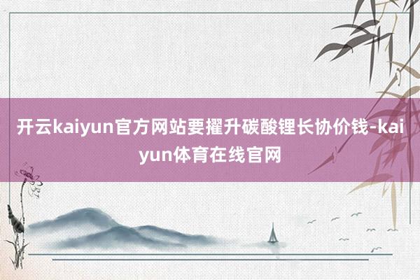 开云kaiyun官方网站要擢升碳酸锂长协价钱-kaiyun体育在线官网