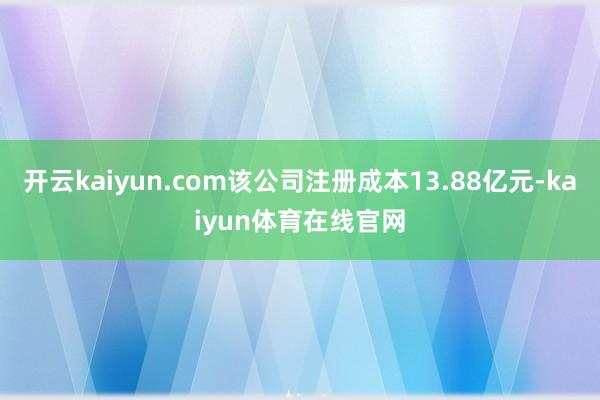 开云kaiyun.com该公司注册成本13.88亿元-kaiyun体育在线官网