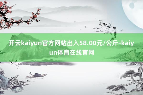 开云kaiyun官方网站出入58.00元/公斤-kaiyun体育在线官网