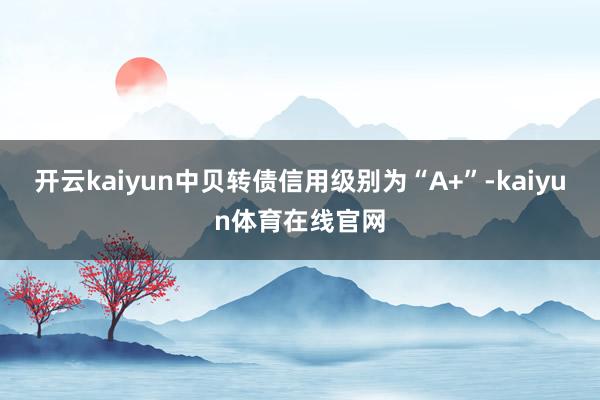 开云kaiyun中贝转债信用级别为“A+”-kaiyun体育在线官网