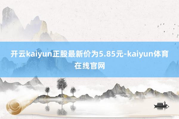 开云kaiyun正股最新价为5.85元-kaiyun体育在线官网