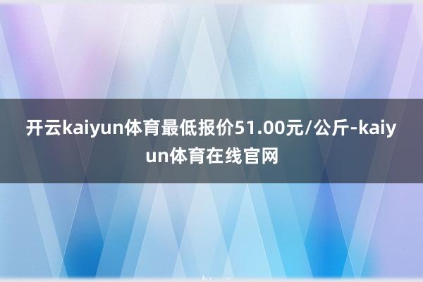 开云kaiyun体育最低报价51.00元/公斤-kaiyun体育在线官网