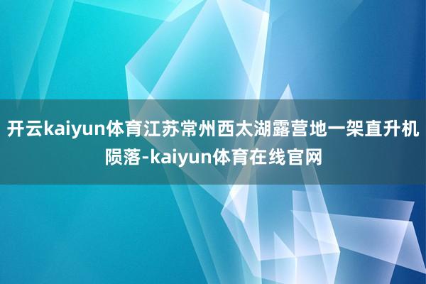 开云kaiyun体育江苏常州西太湖露营地一架直升机陨落-kaiyun体育在线官网