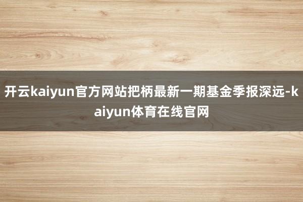 开云kaiyun官方网站把柄最新一期基金季报深远-kaiyun体育在线官网